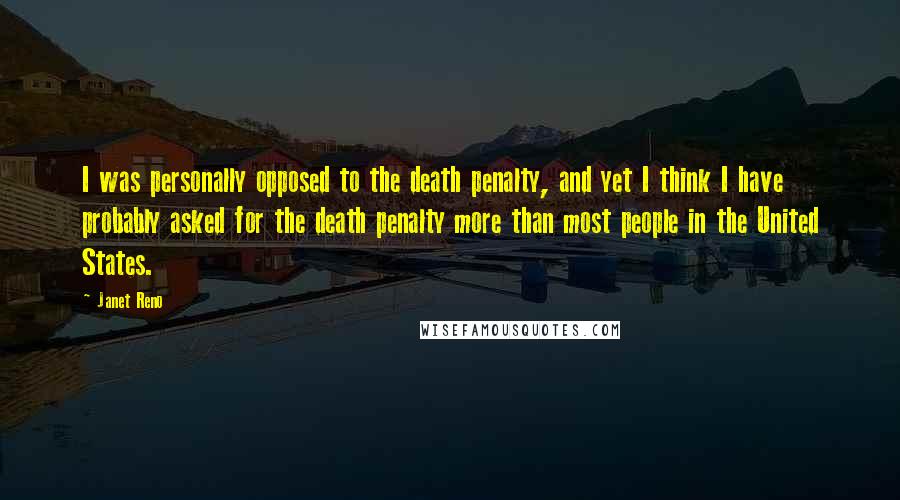 Janet Reno Quotes: I was personally opposed to the death penalty, and yet I think I have probably asked for the death penalty more than most people in the United States.