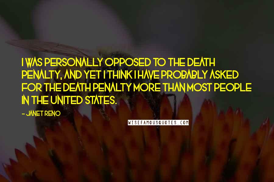 Janet Reno Quotes: I was personally opposed to the death penalty, and yet I think I have probably asked for the death penalty more than most people in the United States.