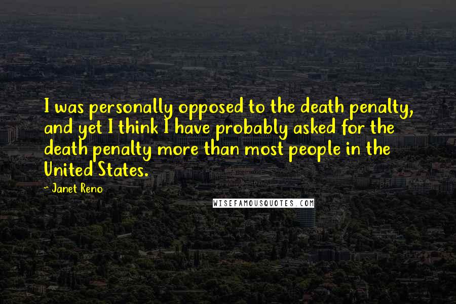 Janet Reno Quotes: I was personally opposed to the death penalty, and yet I think I have probably asked for the death penalty more than most people in the United States.