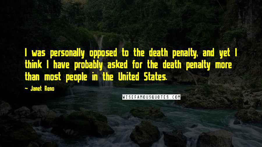 Janet Reno Quotes: I was personally opposed to the death penalty, and yet I think I have probably asked for the death penalty more than most people in the United States.