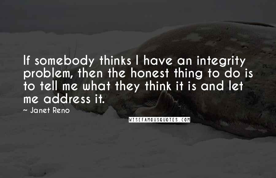 Janet Reno Quotes: If somebody thinks I have an integrity problem, then the honest thing to do is to tell me what they think it is and let me address it.