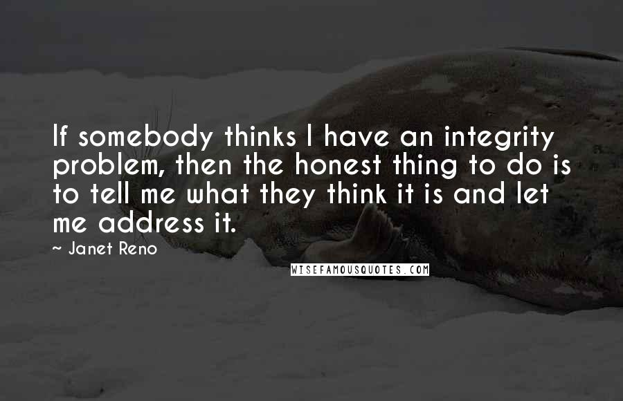 Janet Reno Quotes: If somebody thinks I have an integrity problem, then the honest thing to do is to tell me what they think it is and let me address it.