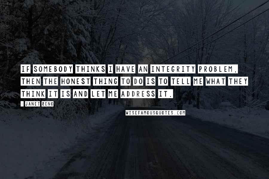 Janet Reno Quotes: If somebody thinks I have an integrity problem, then the honest thing to do is to tell me what they think it is and let me address it.