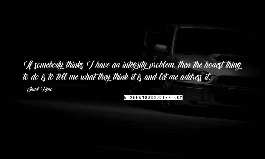 Janet Reno Quotes: If somebody thinks I have an integrity problem, then the honest thing to do is to tell me what they think it is and let me address it.