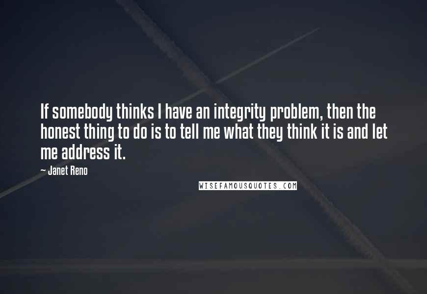 Janet Reno Quotes: If somebody thinks I have an integrity problem, then the honest thing to do is to tell me what they think it is and let me address it.