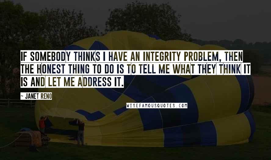 Janet Reno Quotes: If somebody thinks I have an integrity problem, then the honest thing to do is to tell me what they think it is and let me address it.