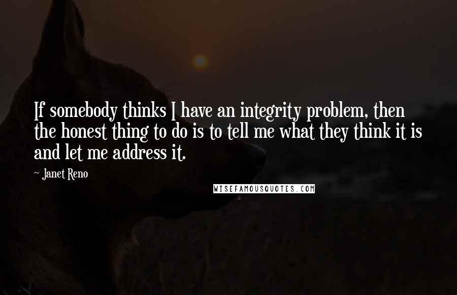 Janet Reno Quotes: If somebody thinks I have an integrity problem, then the honest thing to do is to tell me what they think it is and let me address it.