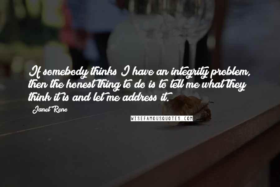 Janet Reno Quotes: If somebody thinks I have an integrity problem, then the honest thing to do is to tell me what they think it is and let me address it.