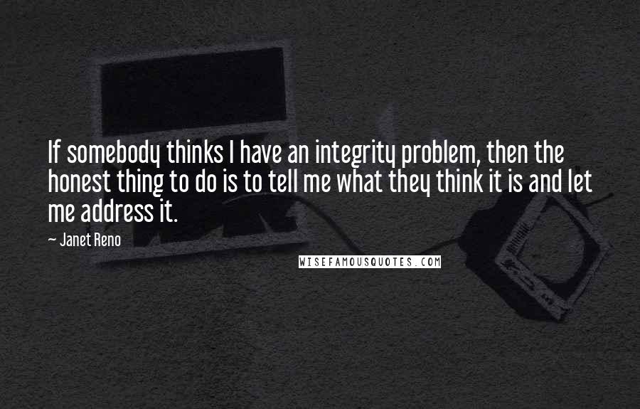 Janet Reno Quotes: If somebody thinks I have an integrity problem, then the honest thing to do is to tell me what they think it is and let me address it.