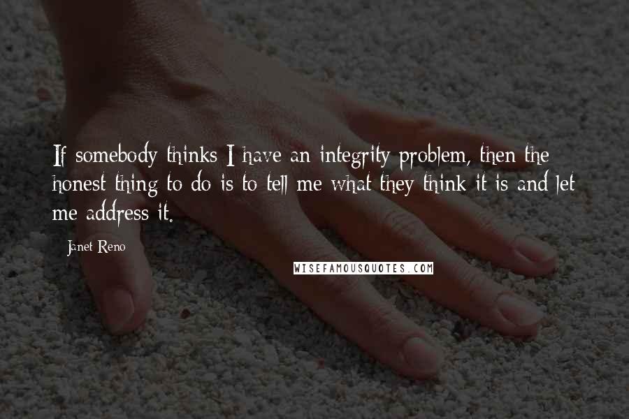 Janet Reno Quotes: If somebody thinks I have an integrity problem, then the honest thing to do is to tell me what they think it is and let me address it.