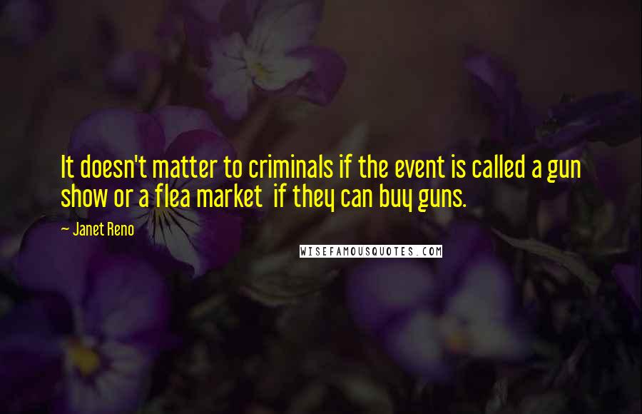 Janet Reno Quotes: It doesn't matter to criminals if the event is called a gun show or a flea market if they can buy guns.