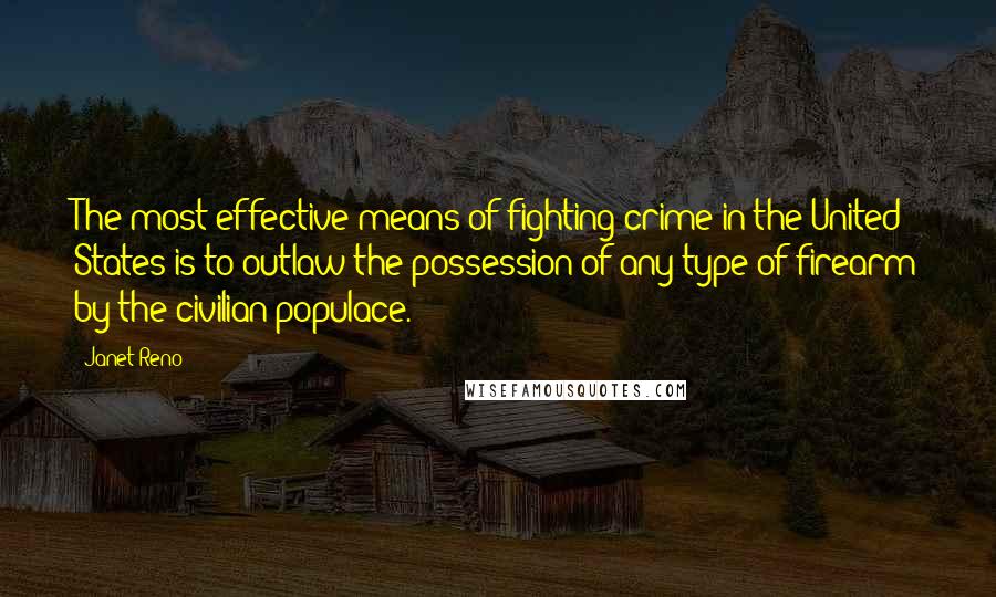 Janet Reno Quotes: The most effective means of fighting crime in the United States is to outlaw the possession of any type of firearm by the civilian populace.