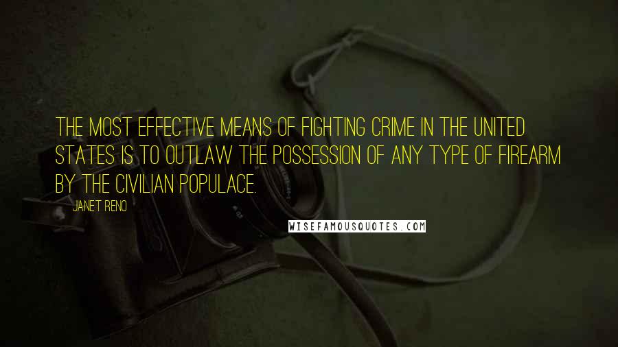 Janet Reno Quotes: The most effective means of fighting crime in the United States is to outlaw the possession of any type of firearm by the civilian populace.