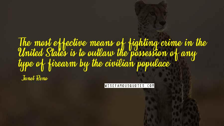 Janet Reno Quotes: The most effective means of fighting crime in the United States is to outlaw the possession of any type of firearm by the civilian populace.