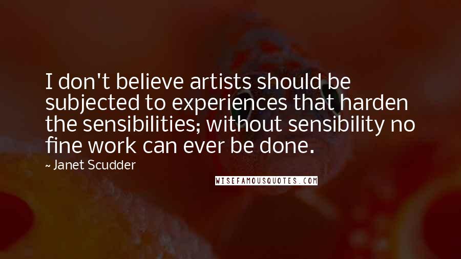 Janet Scudder Quotes: I don't believe artists should be subjected to experiences that harden the sensibilities; without sensibility no fine work can ever be done.