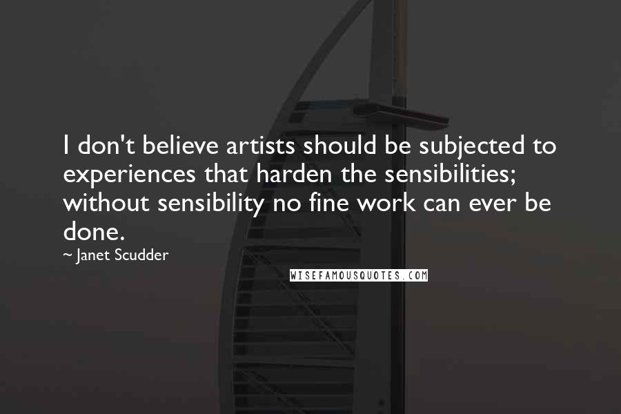 Janet Scudder Quotes: I don't believe artists should be subjected to experiences that harden the sensibilities; without sensibility no fine work can ever be done.