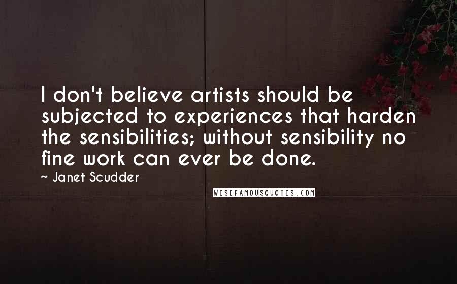 Janet Scudder Quotes: I don't believe artists should be subjected to experiences that harden the sensibilities; without sensibility no fine work can ever be done.