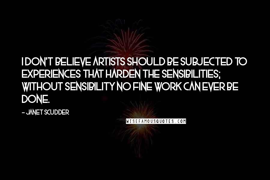 Janet Scudder Quotes: I don't believe artists should be subjected to experiences that harden the sensibilities; without sensibility no fine work can ever be done.