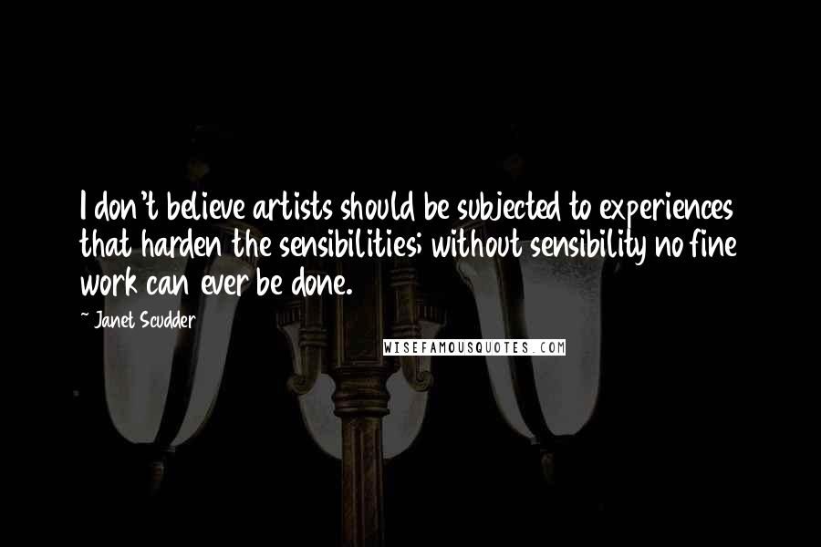 Janet Scudder Quotes: I don't believe artists should be subjected to experiences that harden the sensibilities; without sensibility no fine work can ever be done.