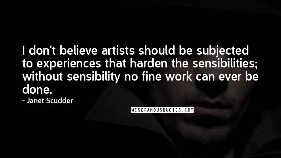 Janet Scudder Quotes: I don't believe artists should be subjected to experiences that harden the sensibilities; without sensibility no fine work can ever be done.