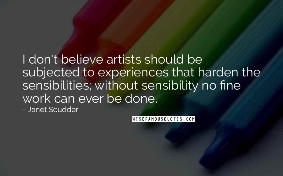 Janet Scudder Quotes: I don't believe artists should be subjected to experiences that harden the sensibilities; without sensibility no fine work can ever be done.