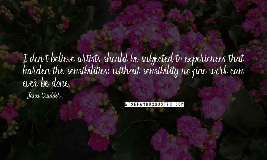 Janet Scudder Quotes: I don't believe artists should be subjected to experiences that harden the sensibilities; without sensibility no fine work can ever be done.