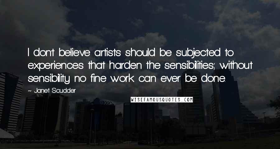 Janet Scudder Quotes: I don't believe artists should be subjected to experiences that harden the sensibilities; without sensibility no fine work can ever be done.