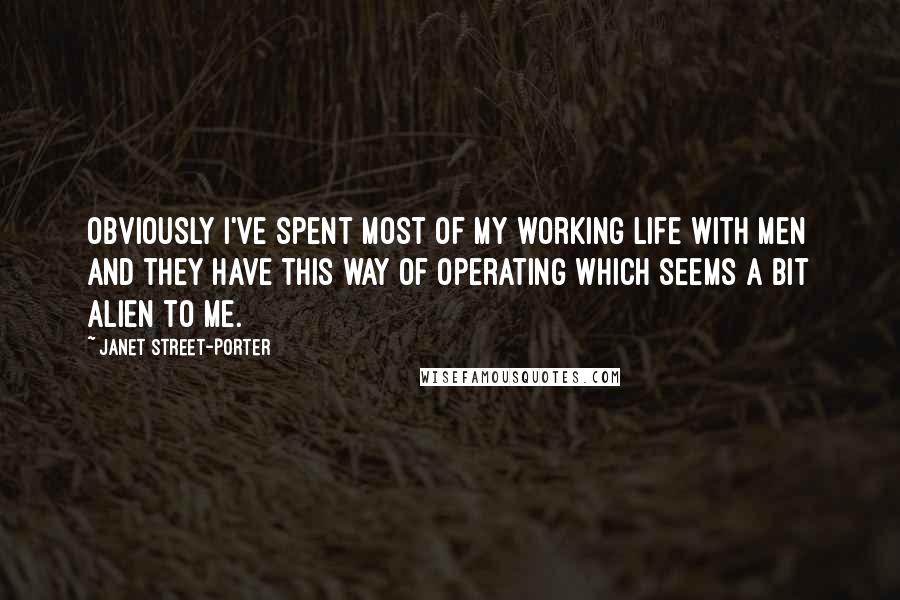 Janet Street-Porter Quotes: Obviously I've spent most of my working life with men and they have this way of operating which seems a bit alien to me.