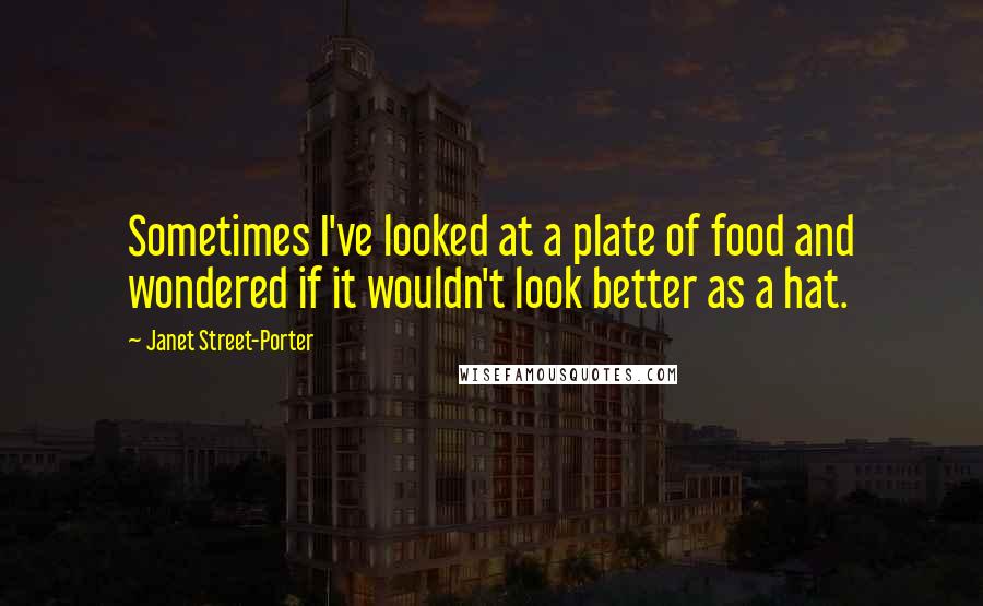 Janet Street-Porter Quotes: Sometimes I've looked at a plate of food and wondered if it wouldn't look better as a hat.