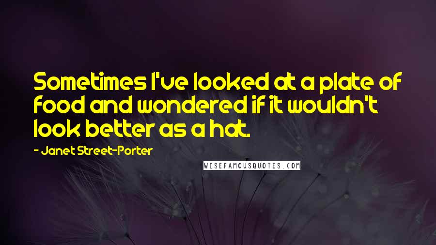 Janet Street-Porter Quotes: Sometimes I've looked at a plate of food and wondered if it wouldn't look better as a hat.