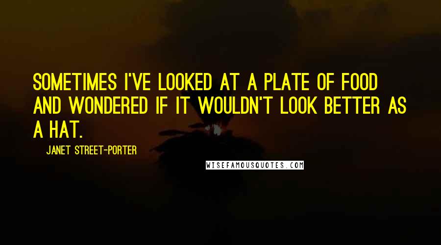 Janet Street-Porter Quotes: Sometimes I've looked at a plate of food and wondered if it wouldn't look better as a hat.