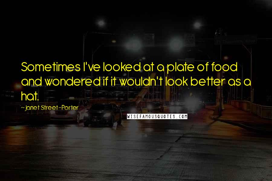 Janet Street-Porter Quotes: Sometimes I've looked at a plate of food and wondered if it wouldn't look better as a hat.