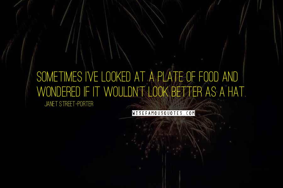 Janet Street-Porter Quotes: Sometimes I've looked at a plate of food and wondered if it wouldn't look better as a hat.