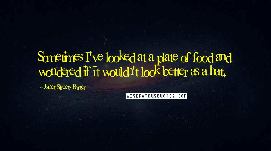Janet Street-Porter Quotes: Sometimes I've looked at a plate of food and wondered if it wouldn't look better as a hat.