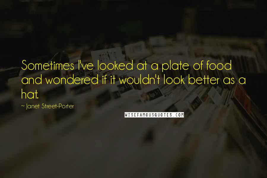 Janet Street-Porter Quotes: Sometimes I've looked at a plate of food and wondered if it wouldn't look better as a hat.