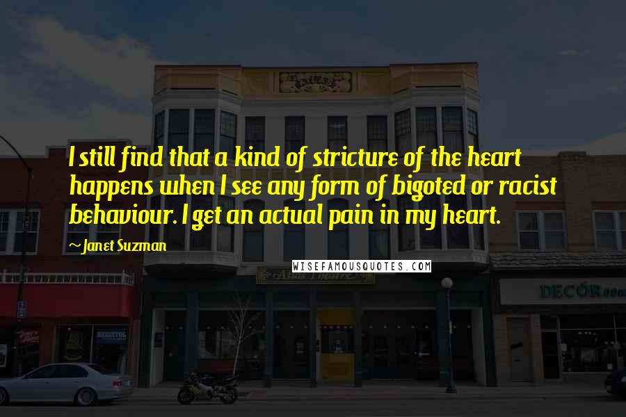 Janet Suzman Quotes: I still find that a kind of stricture of the heart happens when I see any form of bigoted or racist behaviour. I get an actual pain in my heart.