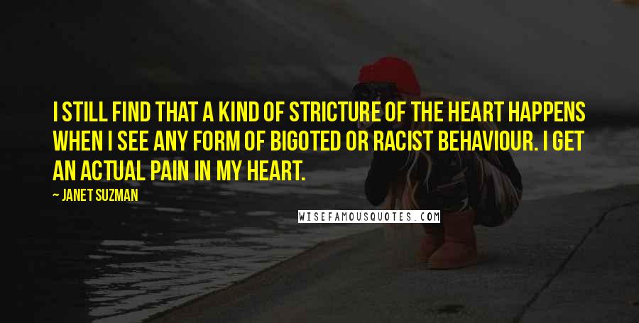 Janet Suzman Quotes: I still find that a kind of stricture of the heart happens when I see any form of bigoted or racist behaviour. I get an actual pain in my heart.