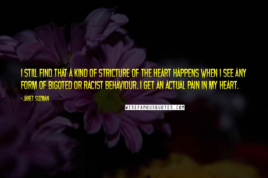 Janet Suzman Quotes: I still find that a kind of stricture of the heart happens when I see any form of bigoted or racist behaviour. I get an actual pain in my heart.