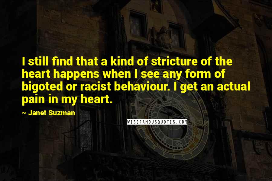 Janet Suzman Quotes: I still find that a kind of stricture of the heart happens when I see any form of bigoted or racist behaviour. I get an actual pain in my heart.