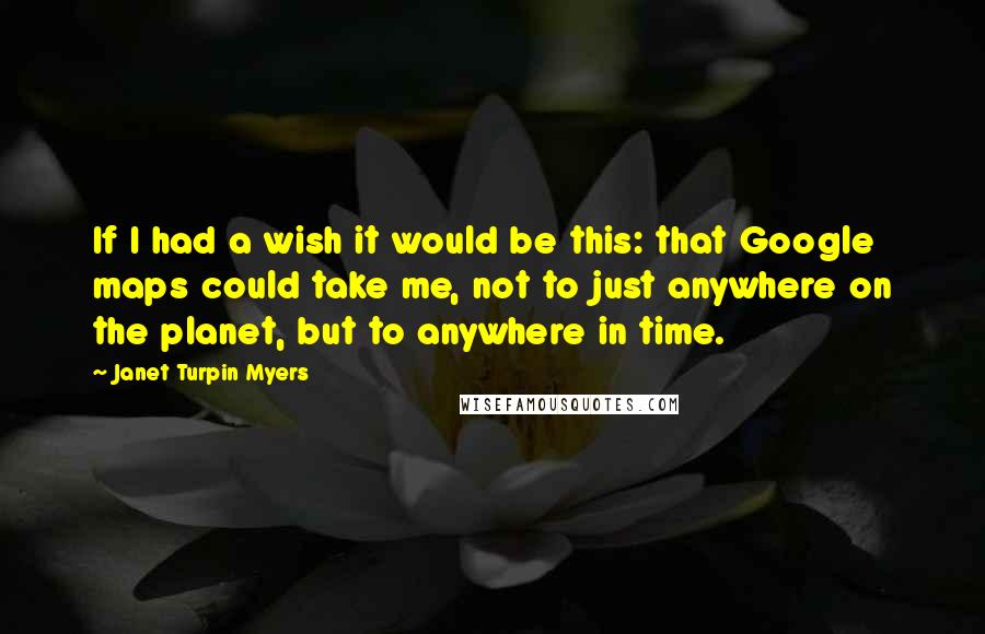 Janet Turpin Myers Quotes: If I had a wish it would be this: that Google maps could take me, not to just anywhere on the planet, but to anywhere in time.