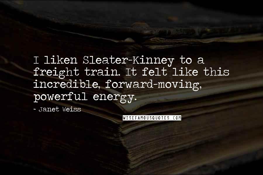 Janet Weiss Quotes: I liken Sleater-Kinney to a freight train. It felt like this incredible, forward-moving, powerful energy.