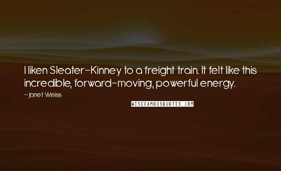 Janet Weiss Quotes: I liken Sleater-Kinney to a freight train. It felt like this incredible, forward-moving, powerful energy.