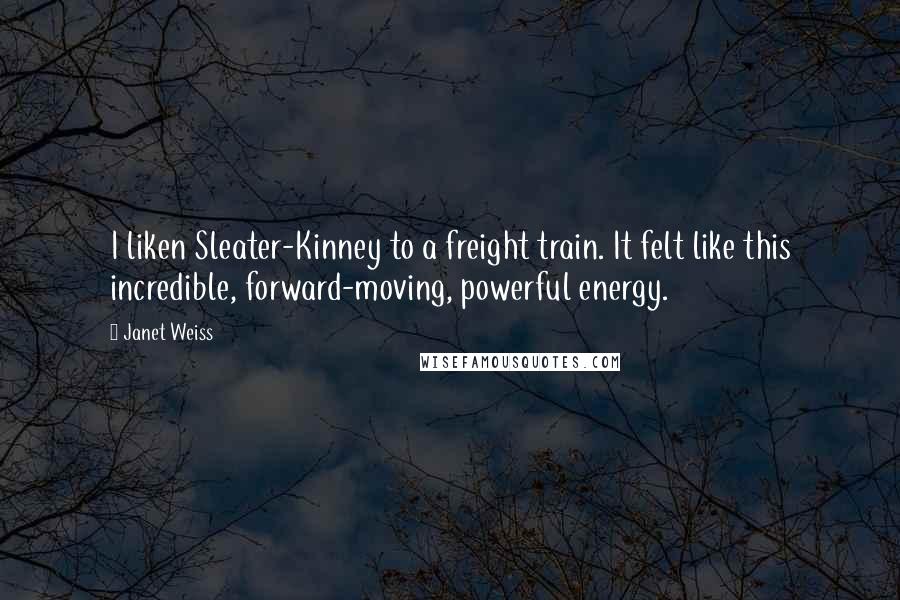 Janet Weiss Quotes: I liken Sleater-Kinney to a freight train. It felt like this incredible, forward-moving, powerful energy.