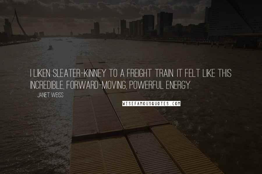 Janet Weiss Quotes: I liken Sleater-Kinney to a freight train. It felt like this incredible, forward-moving, powerful energy.