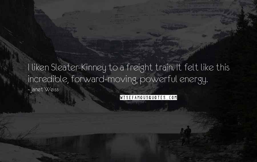 Janet Weiss Quotes: I liken Sleater-Kinney to a freight train. It felt like this incredible, forward-moving, powerful energy.