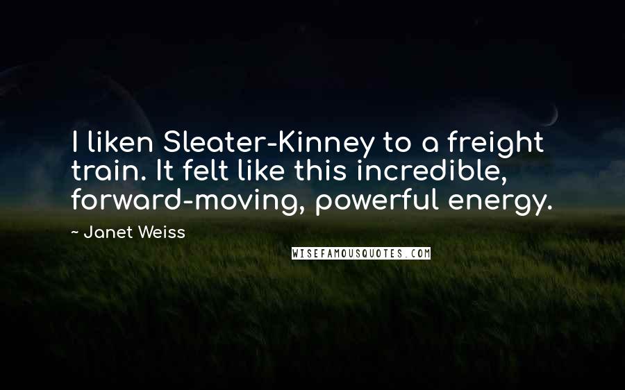 Janet Weiss Quotes: I liken Sleater-Kinney to a freight train. It felt like this incredible, forward-moving, powerful energy.