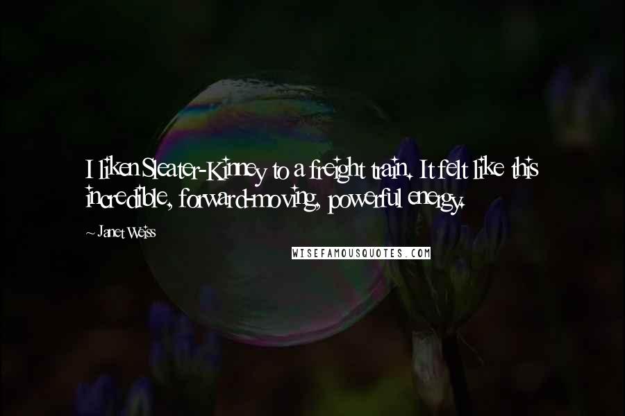 Janet Weiss Quotes: I liken Sleater-Kinney to a freight train. It felt like this incredible, forward-moving, powerful energy.