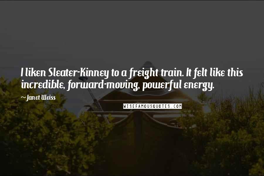 Janet Weiss Quotes: I liken Sleater-Kinney to a freight train. It felt like this incredible, forward-moving, powerful energy.