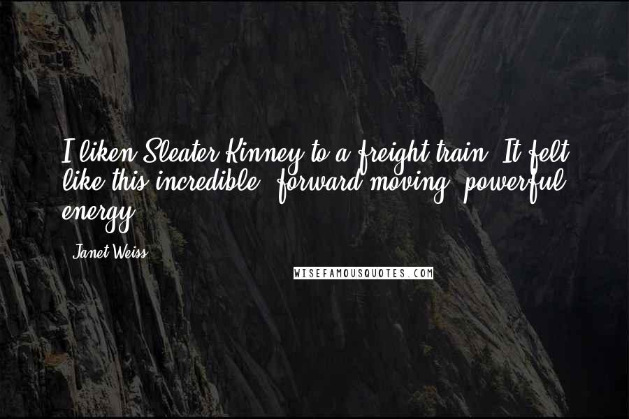 Janet Weiss Quotes: I liken Sleater-Kinney to a freight train. It felt like this incredible, forward-moving, powerful energy.