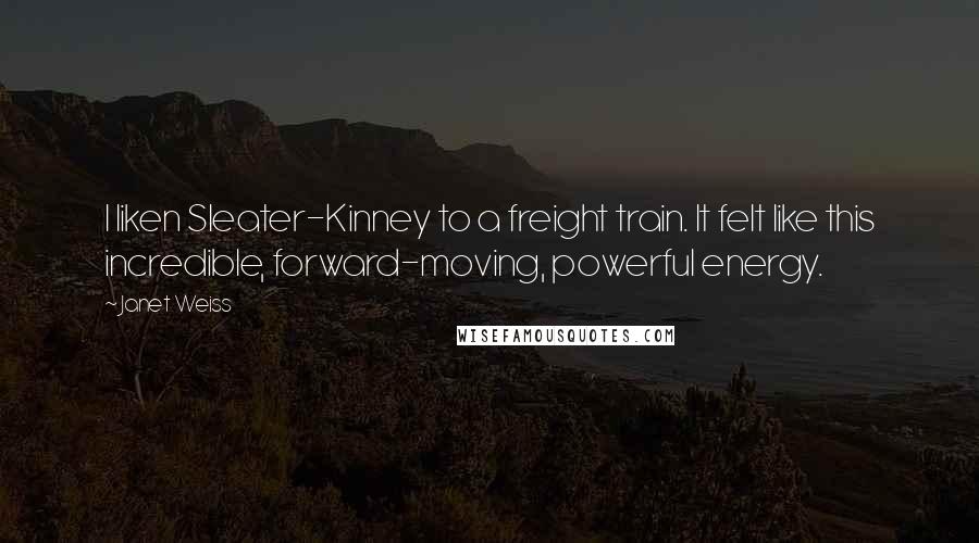 Janet Weiss Quotes: I liken Sleater-Kinney to a freight train. It felt like this incredible, forward-moving, powerful energy.